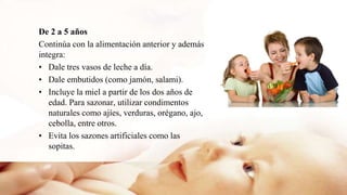 De 2 a 5 años
Continúa con la alimentación anterior y además
integra:
• Dale tres vasos de leche a día.
• Dale embutidos (como jamón, salami).
• Incluye la miel a partir de los dos años de
edad. Para sazonar, utilizar condimentos
naturales como ajíes, verduras, orégano, ajo,
cebolla, entre otros.
• Evita los sazones artificiales como las
sopitas.
 