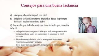 a) Asegura el contacto piel con piel.
b) Inicia la lactancia materna exclusiva desde la primera
hora del nacimiento de tu bebé.
c) Recuerda que la leche materna tiene todo lo que necesita
tu bebé:
– es la primera vacuna para el bebe y es suficiente para nutrirlo,
porque contiene todos los nutrientes y el agua que tu bebé
necesita.
– Tiene inmunoglobulinas, que lo protegen de infecciones
respiratorias, diarrea y alergias.
– Es lo mejor para su digestión, porque evita el estreñimiento y los
cólicos.
 