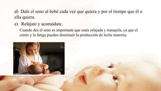 d) Dale el seno al bebé cada vez que quiera y por el tiempo que él o
ella quiera.
e) Relájate y acomódate.
Cuando des el seno es importante que estés relajada y tranquila, ya que el
estrés y la fatiga pueden disminuir la producción de leche materna.
 