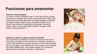 Posiciones para amamantar
Posición crianza biológica
La madre se coloca recostada (entre 15 y 65º) boca arriba y el bebé
boca abajo, en contacto piel con piel con el cuerpo de la madre. Esta
postura permite al bebé desarrollar los reflejos de gateo y búsqueda.
La madre le ayuda a llegar al pecho ofreciendo límites con sus
brazos. Esta posición es especialmente adecuada durante los
primeros días y cuando exista algún problema de agarre (dolor,
grietas, rechazo del pecho…).
Posición en balón de rugby (o posición invertida)
Se sitúa al bebé por debajo de la axila de la madre con las piernas
hacia atrás y la cabeza a nivel del pecho, con el pezón a la altura de
la nariz. Es importante dar sujeción al cuello y a los hombros del bebé
pero no a la cabeza, que necesita estar con el cuello un poco estirado
para atrás (deflexionado), para facilitar el agarre. Es una posición
adecuada para amamantar a gemelos y a prematuros.
 
