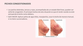 • Los pechos doloridos, tensos y rojos, acompañados de un estado febril leve, pueden ser
señal de congestión. El principal motivo de esta situación es que el recién nacido no está
extrayendo la leche como debiera.
• QUE HACER: Aplicar paños de agua tibia, masajearlos, sacar la leche de manera manual,
si no tiene succionadores.
PECHOS CONGESTIONADOS
 