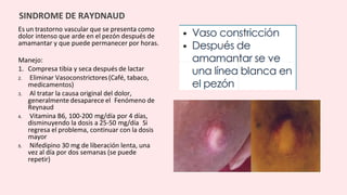 Es un trastorno vascular que se presenta como
dolor intenso que arde en el pezón después de
amamantar y que puede permanecer por horas.
Manejo:
1. Compresa tibia y seca después de lactar
2. Eliminar Vasoconstrictores(Café, tabaco,
medicamentos)
3. Al tratar la causa original del dolor,
generalmente desaparece el Fenómeno de
Reynaud
4. Vitamina B6, 100-200 mg/día por 4 días,
disminuyendo la dosis a 25-50 mg/día Si
regresa el problema, continuar con la dosis
mayor
5. Nifedipino 30 mg de liberación lenta, una
vez al día por dos semanas (se puede
repetir)
SINDROME DE RAYDNAUD
 