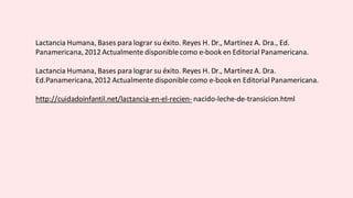 Lactancia Humana, Bases para lograr su éxito. Reyes H. Dr., Martínez A. Dra., Ed.
Panamericana, 2012 Actualmente disponiblecomo e-book en Editorial Panamericana.
Lactancia Humana, Bases para lograr su éxito. Reyes H. Dr., Martínez A. Dra.
Ed.Panamericana, 2012 Actualmente disponible como e-book en Editorial Panamericana.
http://cuidadoinfantil.net/lactancia-en-el-recien- nacido-leche-de-transicion.html
 