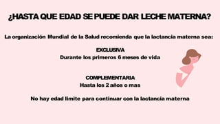 ¿HASTAQUE EDAD SEPUEDE DAR LECHEMATERNA?
La organización Mundial de la Salud recomienda que la lactancia materna sea:
EXCLUSIVA
Durante los primeros 6 meses de vida
COMPLEMENTARIA
Hasta los 2 años o mas
No hay edad limite para continuar con la lactancia materna
 