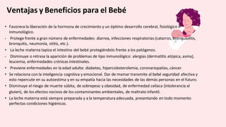 Ventajas y Beneficios para el Bebé
• Favorecela liberación de la hormona de crecimiento y un óptimo desarrollo cerebral, fisiológico e
inmunológico.
• Protege frente a gran número de enfermedades: diarrea, infecciones respiratorias (catarros, bronquiolitis,
bronquitis, neumonía, otitis, etc.).
• La leche materna tapiza el intestino del bebé protegiéndolo frente a los patógenos.
• Disminuye o retrasa la aparición de problemas de tipo inmunológico: alergias (dermatitis atópica, asma),
leucemia, enfermedades crónicas intestinales.
• Previene enfermedades en la edad adulta: diabetes, hipercolesterolemia, coronariopatías, cáncer.
• Se relaciona con la inteligencia cognitiva y emocional. Dar de mamar transmite al bebé seguridad afectiva y
esto repercute en su autoestima y en su empatía hacia las necesidades de las demás personas en el futuro.
• Disminuye el riesgo de muerte súbita, de sobrepeso y obesidad, de enfermedad celíaca (intolerancia al
gluten), de los efectos nocivos de los contaminantes ambientales, de maltrato infantil.
• La leche materna está siempre preparada y a la temperatura adecuada, presentando en todo momento
perfectas condiciones higiénicas.
 