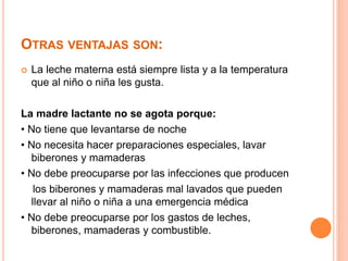 OTRAS VENTAJAS SON: 
 La leche materna está siempre lista y a la temperatura 
que al niño o niña les gusta. 
La madre lactante no se agota porque: 
• No tiene que levantarse de noche 
• No necesita hacer preparaciones especiales, lavar 
biberones y mamaderas 
• No debe preocuparse por las infecciones que producen 
los biberones y mamaderas mal lavados que pueden 
llevar al niño o niña a una emergencia médica 
• No debe preocuparse por los gastos de leches, 
biberones, mamaderas y combustible. 
 