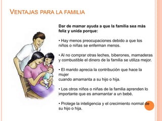 VENTAJAS PARA LA FAMILIA 
Dar de mamar ayuda a que la familia sea más 
feliz y unida porque: 
• Hay menos preocupaciones debido a que los 
niños o niñas se enferman menos. 
• Al no comprar otras leches, biberones, mamaderas 
y combustible el dinero de la familia se utiliza mejor. 
• El marido aprecia la contribución que hace la 
mujer 
cuando amamanta a su hijo o hija. 
• Los otros niños o niñas de la familia aprenden lo 
importante que es amamantar a un bebé. 
• Protege la inteligencia y el crecimiento normal de 
su hijo o hija. 
 