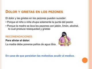 DOLOR Y GRIETAS EN LOS PEZONES 
El dolor y las grietas en los pezones pueden suceder: 
• Porque el niño o niña chupa solamente la punta del pezón 
• Porque la madre se lava los pezones con jabón, limón, alcohol, 
lo cual produce resequedad y grietas 
RECOMENDACIONES: 
Para aliviar el dolor: 
La madre debe ponerse paños de agua tibia. 
En caso de que persistan las molestias acudir al medico. 
