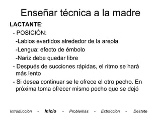 Enseñar técnica a la madre
LACTANTE:
 - POSICIÓN:
   -Labios evertidos alrededor de la areola
   -Lengua: efecto de émbolo
   -Nariz debe quedar libre
 - Después de succiones rápidas, el ritmo se hará
   más lento
 - Si desea continuar se le ofrece el otro pecho. En
   próxima toma ofrecer mismo pecho que se dejó


Introducción   -   Inicio   -   Problemas   -   Extracción   -   Destete
 