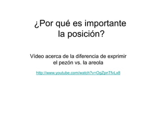 ¿Por qué es importante
       la posición?

Vídeo acerca de la diferencia de exprimir
         el pezón vs. la areola
  http://www.youtube.com/watch?v=OgZpnTfvLx8
 