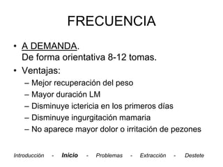 FRECUENCIA
• A DEMANDA.
  De forma orientativa 8-12 tomas.
• Ventajas:
    –   Mejor recuperación del peso
    –   Mayor duración LM
    –   Disminuye ictericia en los primeros días
    –   Disminuye ingurgitación mamaria
    –   No aparece mayor dolor o irritación de pezones


Introducción   -   Inicio   -   Problemas   -   Extracción   -   Destete
 