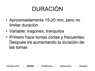 DURACIÓN
• Aproximadamente 15-20 min, pero no
  limitar duración
• Variable: tragones, tranquilos
• Primero hace tomas cortas y frecuentes.
  Después irá aumentando la duración de
  las tomas



Introducción   -   Inicio   -   Problemas   -   Extracción   -   Destete
 