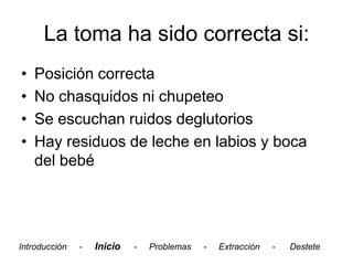 La toma ha sido correcta si:
•   Posición correcta
•   No chasquidos ni chupeteo
•   Se escuchan ruidos deglutorios
•   Hay residuos de leche en labios y boca
    del bebé




Introducción   -   Inicio   -   Problemas   -   Extracción   -   Destete
 