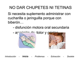 NO DAR CHUPETES NI TETINAS
   Si necesita suplemento administrar con
   cucharilla o jeringuilla porque con
   biberón…
      - disfunción motora oral secundaria
      - aparición de dolor y grietas




Introducción   -   Inicio   -   Problemas   -   Extracción   -   Destete
 