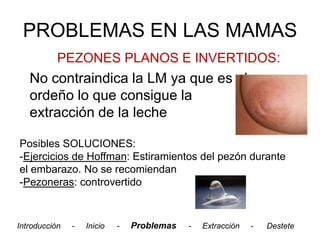 PROBLEMAS EN LAS MAMAS
           PEZONES PLANOS E INVERTIDOS:
   No contraindica la LM ya que es el
   ordeño lo que consigue la
   extracción de la leche

Posibles SOLUCIONES:
-Ejercicios de Hoffman: Estiramientos del pezón durante
el embarazo. No se recomiendan
-Pezoneras: controvertido



Introducción   -   Inicio   -   Problemas   -   Extracción   -   Destete
 