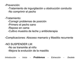-Prevención:
  -Tratamiento de ingurgitación u obstrucción conducto
  -No comprimir el pecho

-Tratamiento:
   -Corregir problemas de posición
   -Primero el pecho sano
   -Reposo en cama
   -Cultivo muestra de leche y antibioterapia

-Complicaciones: Absceso mamario y Mastitis recurrente

-NO SUSPENDER LM:
  -No se transmite al niño
  -Mejora la evolución de la mastitis

Introducción   -   Inicio   -   Problemas   -   Extracción   -   Destete
 
