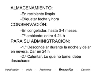 ALMACENAMIENTO:
               -En recipiente limpio
               -Etiquetar fecha y hora
    CONSERVACIÓN:
               -En congelador: hasta 3-4 meses
               -Tª ambiente: entre 4-24 h
    PARA SU ADMINISTRACIÓN:
       -1.º Descongelar durante la noche y dejar
    en nevera. Dar en 24 h
         -2.º Calentar. Lo que no tome, debe
    desecharse

Introducción   -   Inicio   -   Problemas   -   Extracción   -   Destete
 
