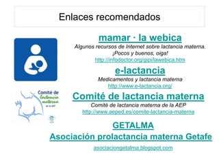 Enlaces recomendados

              mamar · la webica
     Algunos recursos de Internet sobre lactancia materna.
                      ¡Pocos y buenos, oiga!
             http://infodoctor.org/gipi/lawebica.htm

                     e-lactancia
              Medicamentos y lactancia materna
                 http://www.e-lactancia.org/

     Comité de lactancia materna
            Comité de lactancia materna de la AEP
        http://www.aeped.es/comite-lactancia-materna

               GETALMA
Asociación prolactancia materna Getafe
            asociaciongetalma.blogspot.com
 