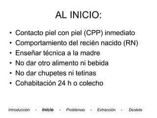 AL INICIO:
•   Contacto piel con piel (CPP) inmediato
•   Comportamiento del recién nacido (RN)
•   Enseñar técnica a la madre
•   No dar otro alimento ni bebida
•   No dar chupetes ni tetinas
•   Cohabitación 24 h o colecho


Introducción   -   Inicio   -   Problemas   -   Extracción   -   Destete
 