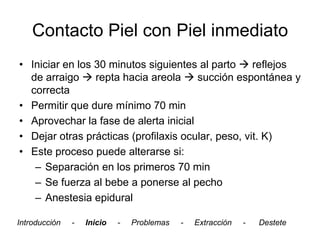 Contacto Piel con Piel inmediato
• Iniciar en los 30 minutos siguientes al parto  reflejos
  de arraigo  repta hacia areola  succión espontánea y
  correcta
• Permitir que dure mínimo 70 min
• Aprovechar la fase de alerta inicial
• Dejar otras prácticas (profilaxis ocular, peso, vit. K)
• Este proceso puede alterarse si:
   – Separación en los primeros 70 min
   – Se fuerza al bebe a ponerse al pecho
   – Anestesia epidural

Introducción   -   Inicio   -   Problemas   -   Extracción   -   Destete
 