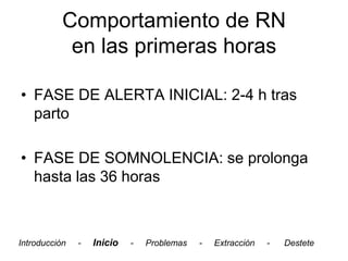 Comportamiento de RN
            en las primeras horas

• FASE DE ALERTA INICIAL: 2-4 h tras
  parto

• FASE DE SOMNOLENCIA: se prolonga
  hasta las 36 horas



Introducción   -   Inicio   -   Problemas   -   Extracción   -   Destete
 