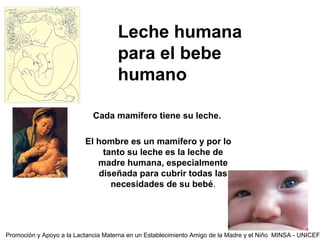 Leche humana
Dirección Regional de Salud
Huanuco
Hospital Regional
“Hermilio Valdizán”
para el bebe
humano
Cada mamífero tiene su leche.
El hombre es un mamífero y por lo
tanto su leche es la leche de
madre humana, especialmente
diseñada para cubrir todas las
necesidades de su bebé.
Promoción y Apoyo a la Lactancia Materna en un Establecimiento Amigo de la Madre y el Niño MINSA - UNICEF
