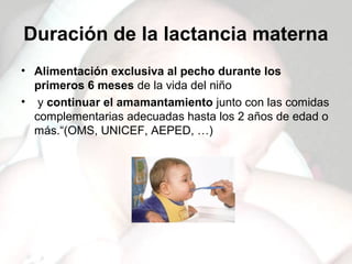 Duración de la lactancia materna
• Alimentación exclusiva al pecho durante los
  primeros 6 meses de la vida del niño
• y continuar el amamantamiento junto con las comidas
  complementarias adecuadas hasta los 2 años de edad o
  más.“(OMS, UNICEF, AEPED, …)
 