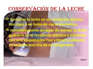 conservación de La Leche
 Conserve la leche en un recipiente plástico
 con tapa o en bolsa de cierre hermético.
 Inmediatamente después de extraer la leche
 guárdela en el recipiente plástico y márquelo
 con una etiqueta(día mes y hora) y ubíquela
 en la parte mas fría de su refrigerador.


                                          menú
 