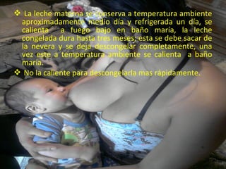 La leche materna se conserva a temperatura ambiente
 aproximadamente medio día y refrigerada un día, se
 calienta a fuego bajo en baño maría, la leche
 congelada dura hasta tres meses; esta se debe sacar de
 la nevera y se deja descongelar completamente, una
 vez este a temperatura ambiente se calienta a baño
 maría.
 No la caliente para descongelarla mas rápidamente.




                                                     menú
 