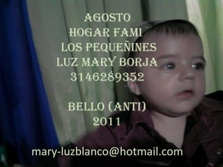 agosto
      hogar faMi
     Los pequeñines
    Luz Mary BorJa
      3146289352

      BeLLo (anti)
         2011

mary-luzblanco@hotmail.com
                             menú
 