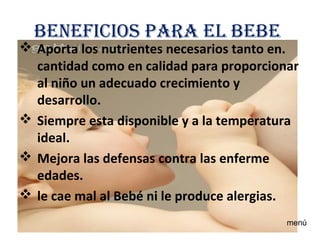 Beneficios para eL BeBe
 Aporta los nutrientes necesarios tanto en.
  cantidad como en calidad para proporcionar
  al niño un adecuado crecimiento y
  desarrollo.
 Siempre esta disponible y a la temperatura
  ideal.
 Mejora las defensas contra las enferme
  edades.
 le cae mal al Bebé ni le produce alergias.
                                          menú
 