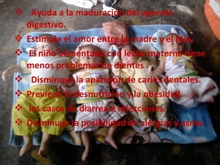  Ayuda a la maduración del aparato
  digestivo.
 Estimula el amor entre la madre y el hijo.
 El niño alimentado con leche materna tiene
  menos problemas de dientes .
 Disminuye la aparición de caries dentales.
 Previene la desnutrición y la obesidad.
 los casos de diarrea e infecciones.
 Disminuye la posibilidad de alergias y asma.


                                          menú
 