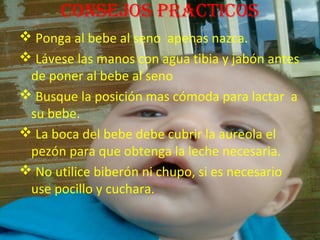 conseJos practicos
 Ponga al bebe al seno apenas nazca.
 Lávese las manos con agua tibia y jabón antes
 de poner al bebe al seno
 Busque la posición mas cómoda para lactar a
 su bebe.
 La boca del bebe debe cubrir la aureola el
 pezón para que obtenga la leche necesaria.
 No utilice biberón ni chupo, si es necesario
 use pocillo y cuchara.
 