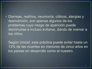 • Diarreas, resfríos, neumonía, cólicos, alergias y
desnutrición, son apenas algunos de los
problemas cuyo riesgo de aparición puede
disminuirse e incluso evitarse, dando de mamar a
los niños.
Según Unicef, esta práctica puede evitar hasta un
13% de las muertes en menores de cinco años en
los países en desarrollo como el nuestro.
2
 