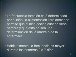 • La frecuencia también está determinada
por el niño; la alimentación libre demanda
permite que el niño decida cuándo tiene
hambre y que esto no sea una
determinación de la madre o de la
enfermera.
• Habitualmente, la frecuencia es mayor
durante los primeros 2 a 7 días.
23
 