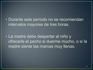 • Durante este período no se recomiendan
intervalos mayores de tres horas.
• La madre debe despertar al niño y
ofrecerle el pecho si duerme mucho, o si la
madre siente las mamas muy llenas.
24
 