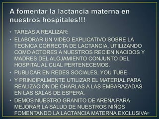 • TAREAS A REALIZAR:
• ELABORAR UN VIDEO EXPLICATIVO SOBRE LA
TECNICA CORRECTA DE LACTANCIA, UTILIZANDO
COMO ACTORES A NUESTROS RECIEN NACIDOS Y
MADRES DEL ALOJAMIENTO CONJUNTO DEL
HOSPITAL AL CUAL PERTENECEMOS.
• PUBLICAR EN REDES SOCIALES, YOU TUBE.
• Y PRINCIPALMENTE UTILIZAR EL MATERIAL PARA
REALIZACIÓN DE CHARLAS A LAS EMBARAZADAS
EN LAS SALAS DE ESPERA.
• DEMOS NUESTRO GRANITO DE ARENA PARA
MEJORAR LA SALUD DE NUESTROS NIÑOS
FOMENTANDO LA LACTANCIA MATERNA EXCLUSIVA.25
 
