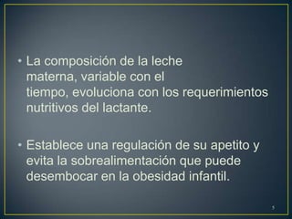 • La composición de la leche
materna, variable con el
tiempo, evoluciona con los requerimientos
nutritivos del lactante.
• Establece una regulación de su apetito y
evita la sobrealimentación que puede
desembocar en la obesidad infantil.
5
 