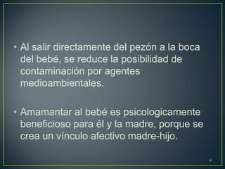 • Al salir directamente del pezón a la boca
del bebé, se reduce la posibilidad de
contaminación por agentes
medioambientales.
• Amamantar al bebé es psicologicamente
beneficioso para él y la madre, porque se
crea un vínculo afectivo madre-hijo.
6
 