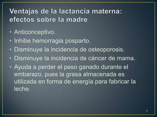 • Anticonceptivo.
• Inhibe hemorragia posparto.
• Disminuye la incidencia de osteoporosis.
• Disminuye la incidencia de cáncer de mama.
• Ayuda a perder el peso ganado durante el
embarazo, pues la grasa almacenada es
utilizada en forma de energía para fabricar la
leche.
9
 