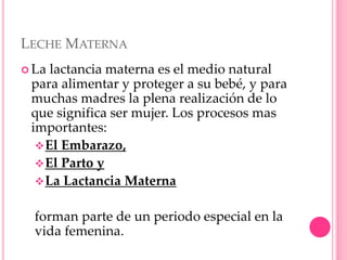 LECHE MATERNA
 La lactancia materna es el medio natural
para alimentar y proteger a su bebé, y para
muchas madres la plena realización de lo
que significa ser mujer. Los procesos mas
importantes:
El Embarazo,
El Parto y
La Lactancia Materna
forman parte de un periodo especial en la
vida femenina.
 
