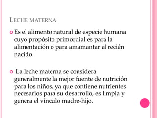 LECHE MATERNA
 Es el alimento natural de especie humana
cuyo propósito primordial es para la
alimentación o para amamantar al recién
nacido.
 La leche materna se considera
generalmente la mejor fuente de nutrición
para los niños, ya que contiene nutrientes
necesarios para su desarrollo, es limpia y
genera el vínculo madre-hijo.
 