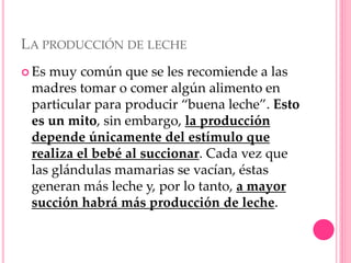 LA PRODUCCIÓN DE LECHE
 Es muy común que se les recomiende a las
madres tomar o comer algún alimento en
particular para producir “buena leche”. Esto
es un mito, sin embargo, la producción
depende únicamente del estímulo que
realiza el bebé al succionar. Cada vez que
las glándulas mamarias se vacían, éstas
generan más leche y, por lo tanto, a mayor
succión habrá más producción de leche.
 