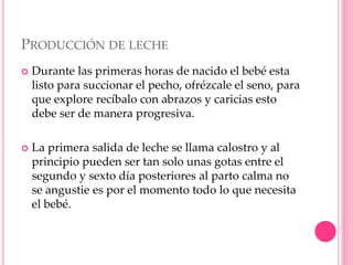 PRODUCCIÓN DE LECHE
 Durante las primeras horas de nacido el bebé esta
listo para succionar el pecho, ofrézcale el seno, para
que explore recíbalo con abrazos y caricias esto
debe ser de manera progresiva.
 La primera salida de leche se llama calostro y al
principio pueden ser tan solo unas gotas entre el
segundo y sexto día posteriores al parto calma no
se angustie es por el momento todo lo que necesita
el bebé.
 