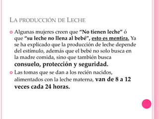 LA PRODUCCIÓN DE LECHE
 Algunas mujeres creen que “No tienen leche” ó
que “su leche no llena al bebé”, esto es mentira. Ya
se ha explicado que la producción de leche depende
del estímulo, además que el bebé no solo busca en
la madre comida, sino que también busca
consuelo, protección y seguridad.
 Las tomas que se dan a los recién nacidos,
alimentados con la leche materna, van de 8 a 12
veces cada 24 horas.
 