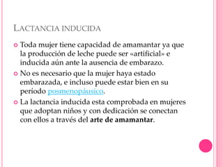 LACTANCIA INDUCIDA
 Toda mujer tiene capacidad de amamantar ya que
la producción de leche puede ser «artificial» e
inducida aún ante la ausencia de embarazo.
 No es necesario que la mujer haya estado
embarazada, e incluso puede estar bien en su
período posmenopáusico.
 La lactancia inducida esta comprobada en mujeres
que adoptan niños y con dedicación se conectan
con ellos a través del arte de amamantar.
 