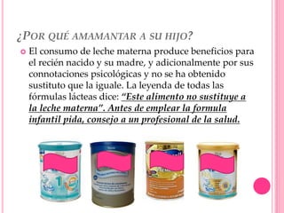 ¿POR QUÉ AMAMANTAR A SU HIJO?
 El consumo de leche materna produce beneficios para
el recién nacido y su madre, y adicionalmente por sus
connotaciones psicológicas y no se ha obtenido
sustituto que la iguale. La leyenda de todas las
fórmulas lácteas dice: “Este alimento no sustituye a
la leche materna”. Antes de emplear la formula
infantil pida, consejo a un profesional de la salud.
 