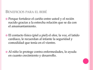 BENEFICIOS PARA EL BEBÉ
 Porque fortalece el cariño entre usted y el recién
nacido gracias a la estrecha relación que se da con
el amamantamiento.
 El contacto físico (piel a piel) el olor, la voz, el latido
cardiaco, le recuerdan al infante la seguridad y
comodidad que tenía en el vientre.
 Al niño lo protege contra enfermedades, lo ayuda
en cuanto crecimiento y desarrollo.
 