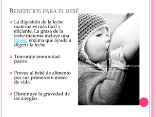 BENEFICIOS PARA EL BEBÉ
 La digestión de la leche
materna es más fácil y
eficiente. La grasa de la
leche materna incluye una
lipasa, enzima que ayuda a
digerir la leche.
 Transmite inmunidad
pasiva
 Provee al bebé de alimento
por sus primeros 6 meses
de vida
 Disminuye la gravedad de
las alergias
 