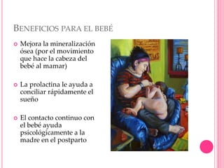 BENEFICIOS PARA EL BEBÉ
 Mejora la mineralización
ósea (por el movimiento
que hace la cabeza del
bebé al mamar)
 La prolactina le ayuda a
conciliar rápidamente el
sueño
 El contacto continuo con
el bebé ayuda
psicológicamente a la
madre en el postparto
 